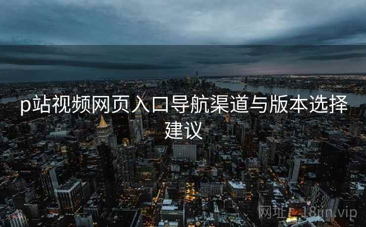 p站视频网页入口导航渠道与版本选择建议  第2张