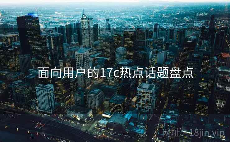 面向用户的17c热点话题盘点  第1张